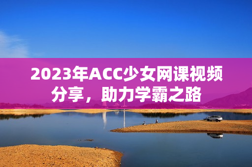 2023年ACC少女网课视频分享，助力学霸之路