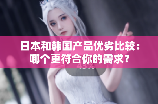 日本和韩国产品优劣比较：哪个更符合你的需求？