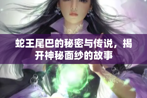 蛇王尾巴的秘密与传说，揭开神秘面纱的故事