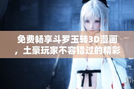 免费畅享斗罗玉转3D漫画，土豪玩家不容错过的精彩冒险