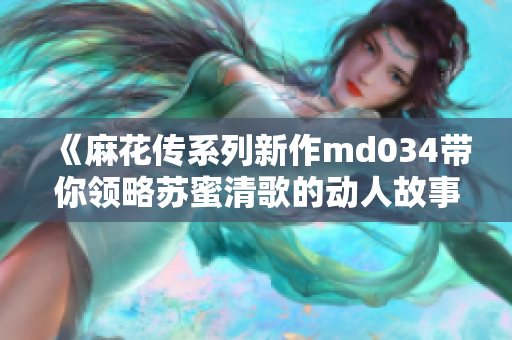 《麻花传系列新作md034带你领略苏蜜清歌的动人故事》