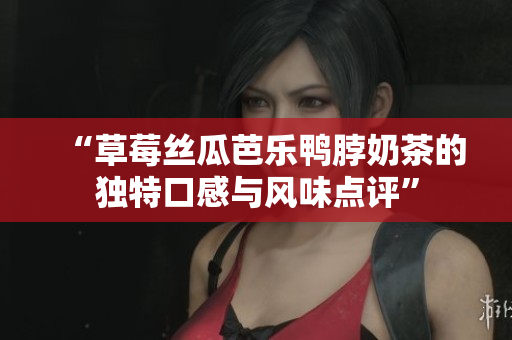 “草莓丝瓜芭乐鸭脖奶茶的独特口感与风味点评”