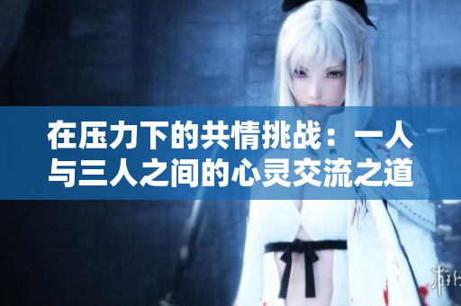 在压力下的共情挑战：一人与三人之间的心灵交流之道