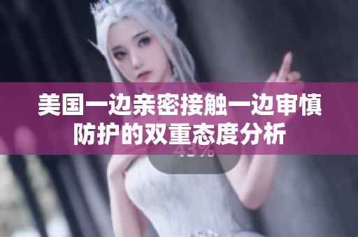 美国一边亲密接触一边审慎防护的双重态度分析