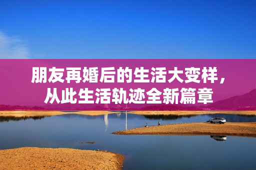 朋友再婚后的生活大变样，从此生活轨迹全新篇章