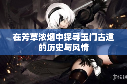 在芳草浓烟中探寻玉门古道的历史与风情