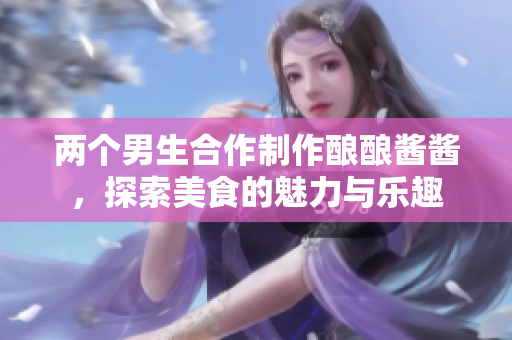 两个男生合作制作酿酿酱酱，探索美食的魅力与乐趣