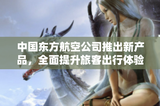 中国东方航空公司推出新产品，全面提升旅客出行体验