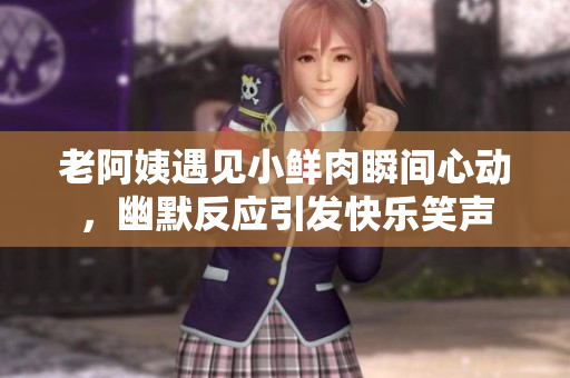 老阿姨遇见小鲜肉瞬间心动，幽默反应引发快乐笑声