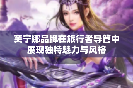 芙宁娜品牌在旅行者导管中展现独特魅力与风格