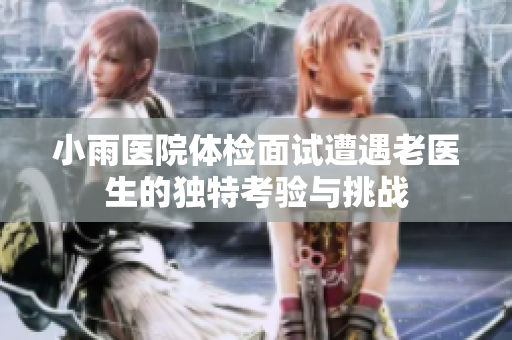 小雨医院体检面试遭遇老医生的独特考验与挑战