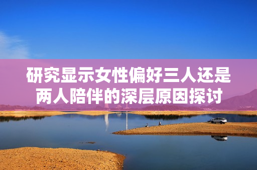 研究显示女性偏好三人还是两人陪伴的深层原因探讨