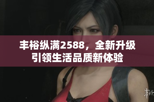 丰裕纵满2588，全新升级引领生活品质新体验