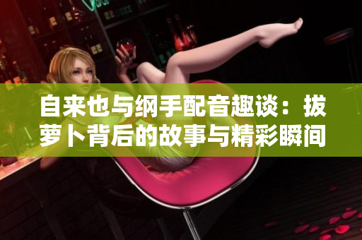 自来也与纲手配音趣谈：拔萝卜背后的故事与精彩瞬间