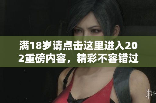 满18岁请点击这里进入202重磅内容，精彩不容错过！