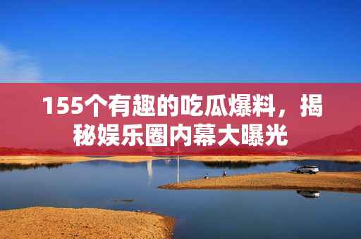 155个有趣的吃瓜爆料，揭秘娱乐圈内幕大曝光