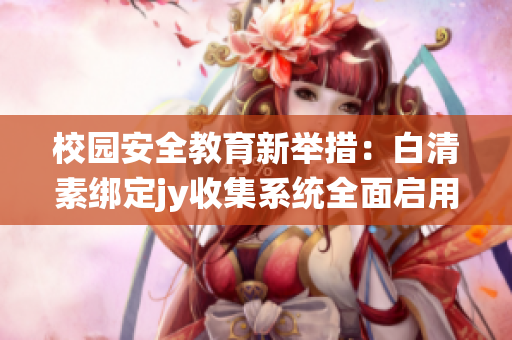 校园安全教育新举措：白清素绑定jy收集系统全面启用