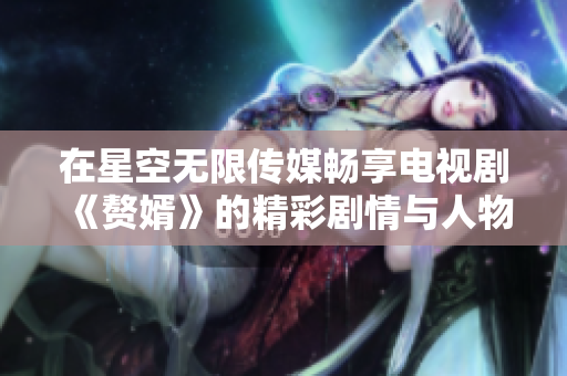 在星空无限传媒畅享电视剧《赘婿》的精彩剧情与人物纷争