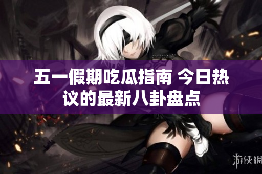 五一假期吃瓜指南 今日热议的最新八卦盘点