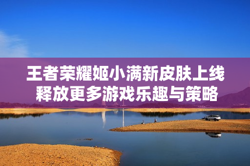 王者荣耀姬小满新皮肤上线 释放更多游戏乐趣与策略