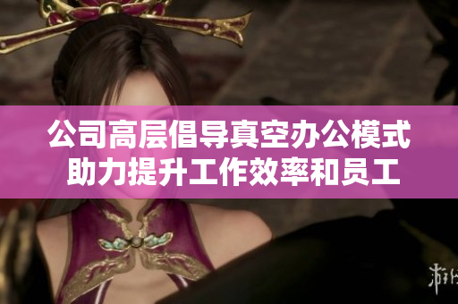 公司高层倡导真空办公模式 助力提升工作效率和员工满意度