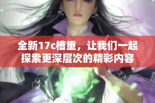 全新17c槽重，让我们一起探索更深层次的精彩内容