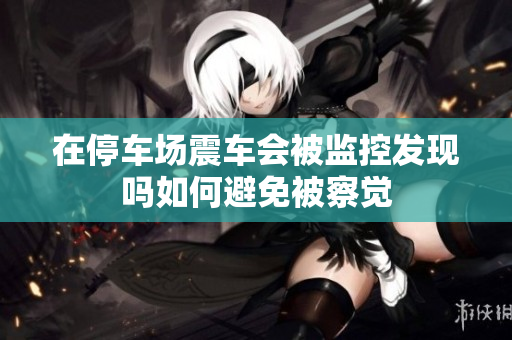 在停车场震车会被监控发现吗如何避免被察觉
