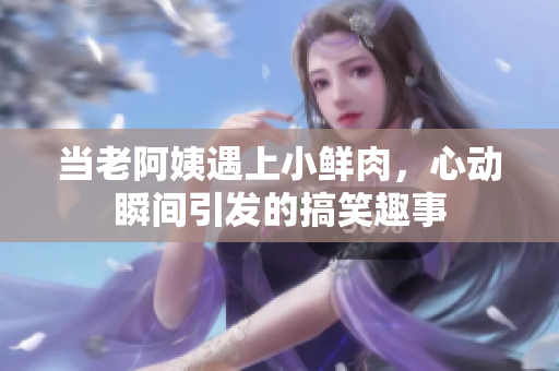 当老阿姨遇上小鲜肉，心动瞬间引发的搞笑趣事