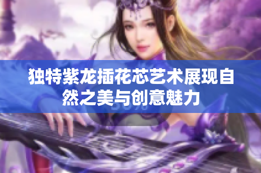 独特紫龙插花芯艺术展现自然之美与创意魅力