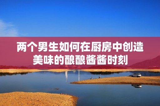 两个男生如何在厨房中创造美味的酿酿酱酱时刻