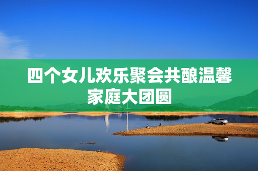 四个女儿欢乐聚会共酿温馨家庭大团圆