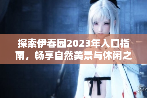 探索伊春园2023年入口指南，畅享自然美景与休闲之旅