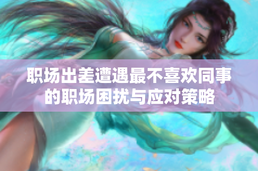 职场出差遭遇最不喜欢同事的职场困扰与应对策略