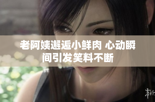 老阿姨邂逅小鲜肉 心动瞬间引发笑料不断