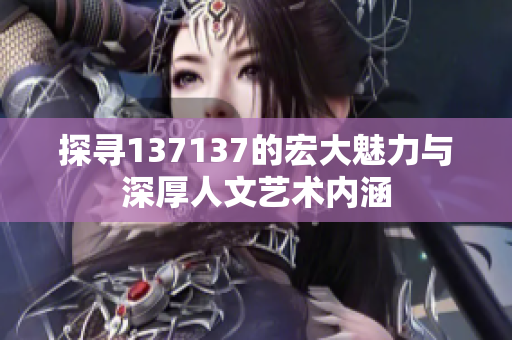 探寻137137的宏大魅力与深厚人文艺术内涵
