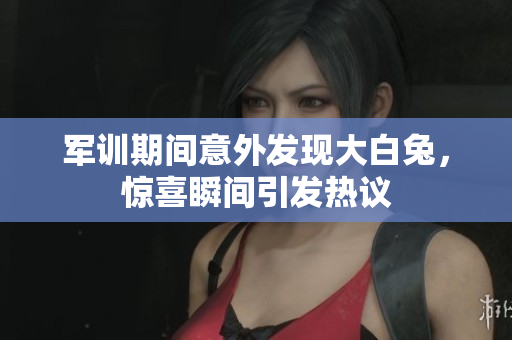 军训期间意外发现大白兔，惊喜瞬间引发热议