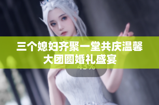 三个媳妇齐聚一堂共庆温馨大团圆婚礼盛宴