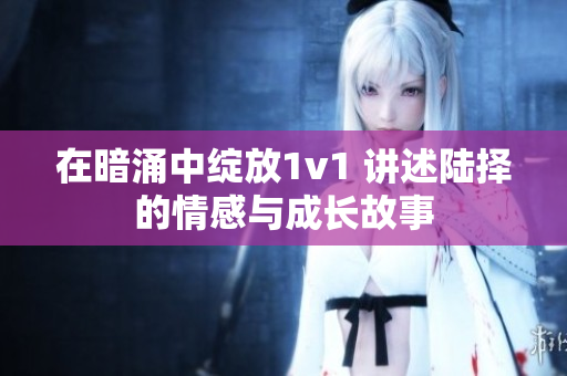 在暗涌中绽放1v1 讲述陆择的情感与成长故事