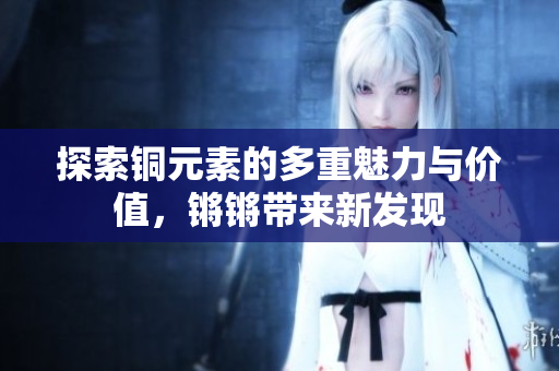 探索铜元素的多重魅力与价值，锵锵带来新发现