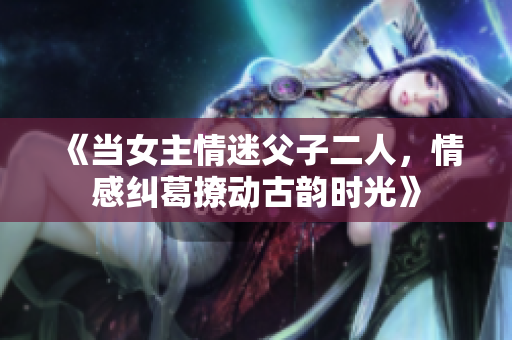 《当女主情迷父子二人，情感纠葛撩动古韵时光》