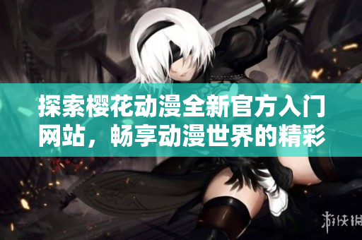 探索樱花动漫全新官方入门网站，畅享动漫世界的精彩体验