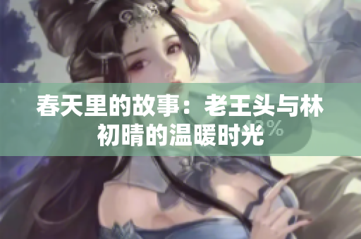 春天里的故事：老王头与林初晴的温暖时光