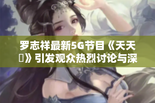 罗志祥最新5G节目《天天奭》引发观众热烈讨论与深度解析
