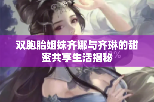 双胞胎姐妹齐娜与齐琳的甜蜜共享生活揭秘