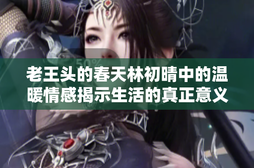 老王头的春天林初晴中的温暖情感揭示生活的真正意义