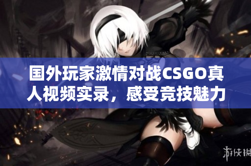 国外玩家激情对战CSGO真人视频实录，感受竞技魅力