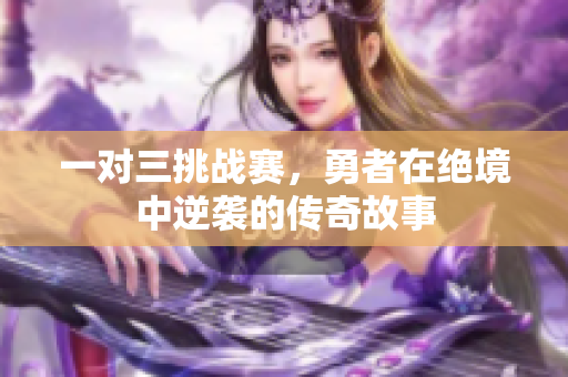 一对三挑战赛，勇者在绝境中逆袭的传奇故事