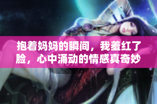 抱着妈妈的瞬间，我羞红了脸，心中涌动的情感真奇妙