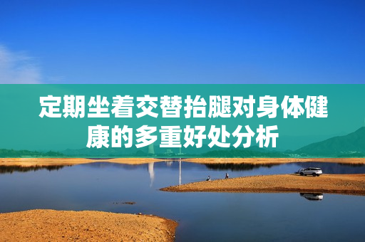 定期坐着交替抬腿对身体健康的多重好处分析