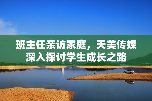 班主任亲访家庭，天美传媒深入探讨学生成长之路